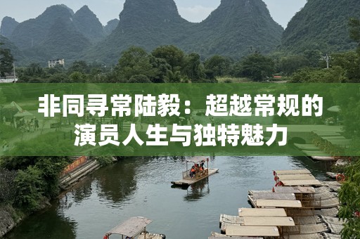 非同寻常陆毅：超越常规的演员人生与独特魅力