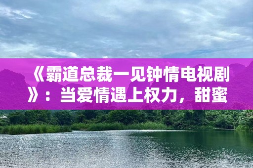 《霸道总裁一见钟情电视剧》：当爱情遇上权力，甜蜜与挑战并存！
