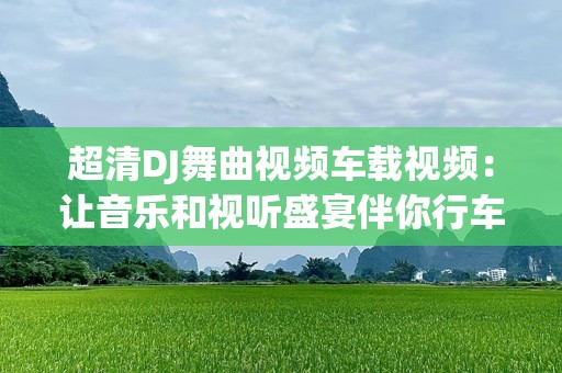 超清DJ舞曲视频车载视频：让音乐和视听盛宴伴你行车每一公里