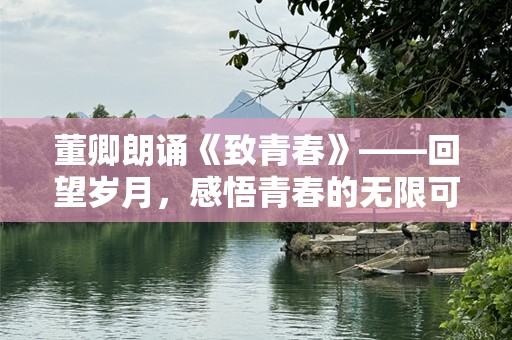 董卿朗诵《致青春》——回望岁月，感悟青春的无限可能