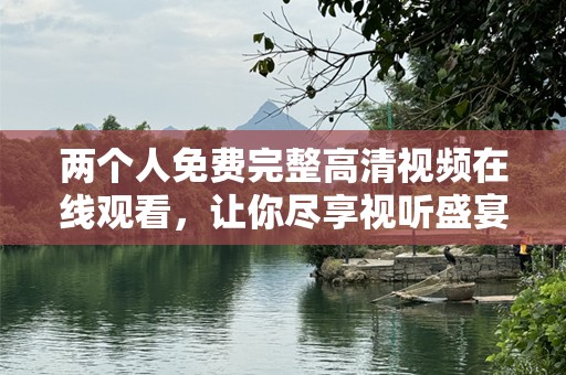 两个人免费完整高清视频在线观看，让你尽享视听盛宴