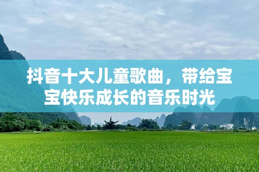 抖音十大儿童歌曲，带给宝宝快乐成长的音乐时光
