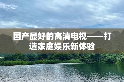 国产最好的高清电视——打造家庭娱乐新体验