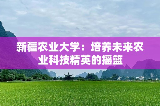 新疆农业大学：培养未来农业科技精英的摇篮