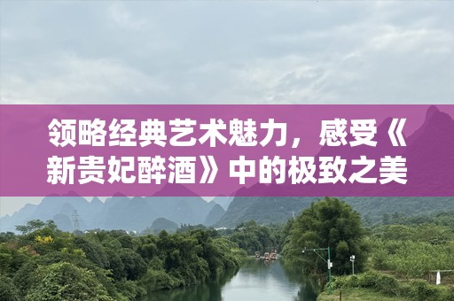 领略经典艺术魅力，感受《新贵妃醉酒》中的极致之美