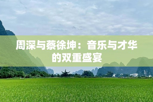 周深与蔡徐坤：音乐与才华的双重盛宴