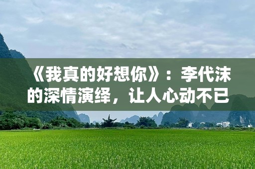 《我真的好想你》：李代沫的深情演绎，让人心动不已