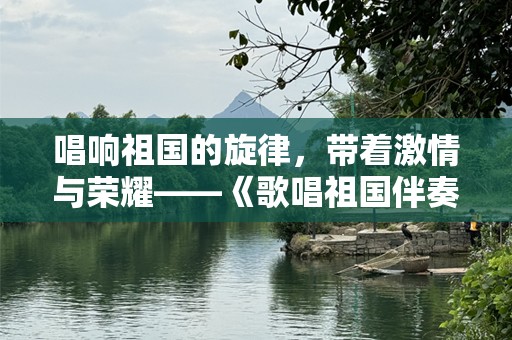 唱响祖国的旋律，带着激情与荣耀——《歌唱祖国伴奏视频》引领全民爱国潮流