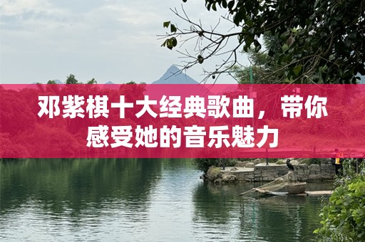 邓紫棋十大经典歌曲，带你感受她的音乐魅力