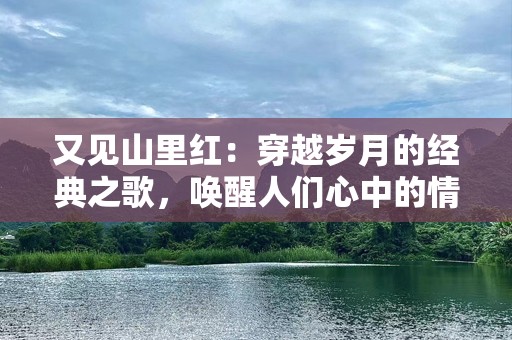 又见山里红：穿越岁月的经典之歌，唤醒人们心中的情感记忆