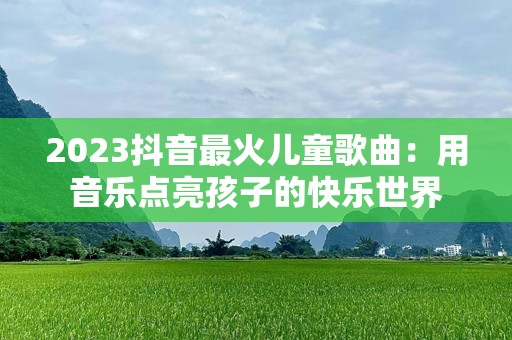 2023抖音最火儿童歌曲：用音乐点亮孩子的快乐世界