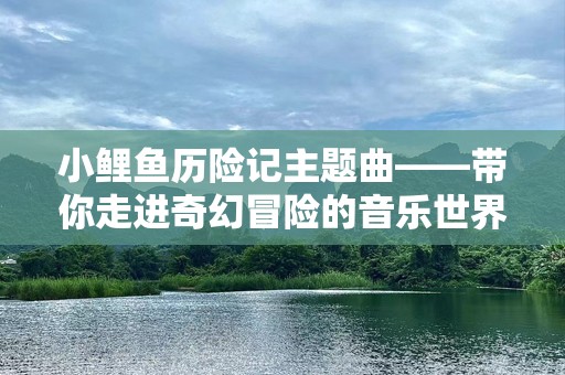 小鲤鱼历险记主题曲——带你走进奇幻冒险的音乐世界