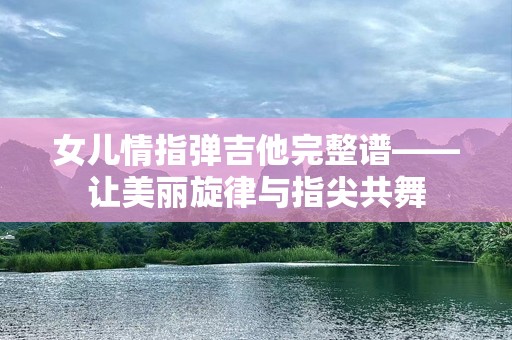女儿情指弹吉他完整谱——让美丽旋律与指尖共舞