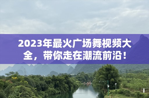 2023年最火广场舞视频大全，带你走在潮流前沿！