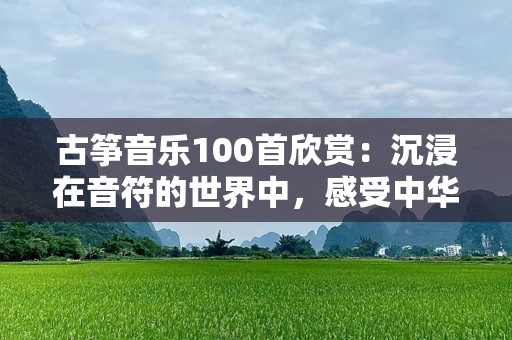 古筝音乐100首欣赏：沉浸在音符的世界中，感受中华文化的深厚底蕴