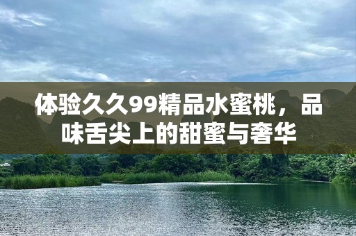 体验久久99精品水蜜桃，品味舌尖上的甜蜜与奢华