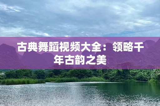 古典舞蹈视频大全：领略千年古韵之美