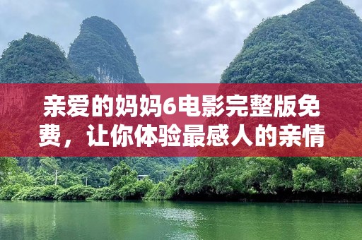 亲爱的妈妈6电影完整版免费，让你体验最感人的亲情之旅！