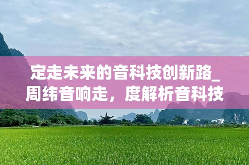 定走未来的音科技创新路_周纬音响走，度解析音科技卓与音贡献，音响融合无限可能。__