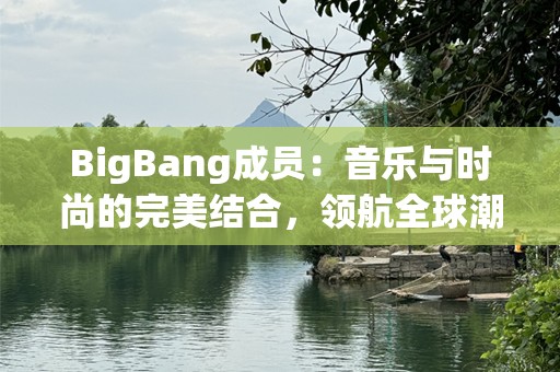 BigBang成员：音乐与时尚的完美结合，领航全球潮流