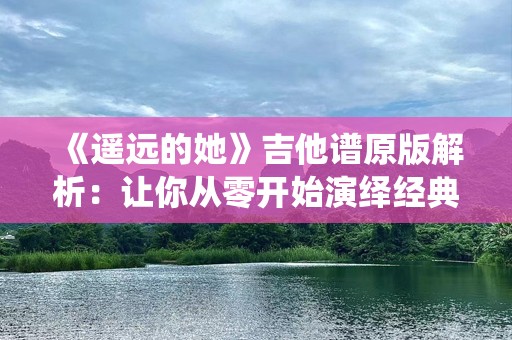 《遥远的她》吉他谱原版解析：让你从零开始演绎经典情歌