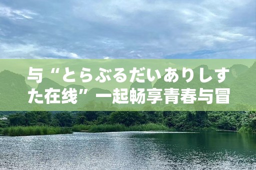 与“とらぶるだいありしすた在线”一起畅享青春与冒险的无限可能